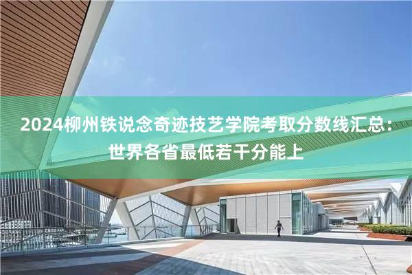 2024柳州铁说念奇迹技艺学院考取分数线汇总：世界各省最低若干分能上