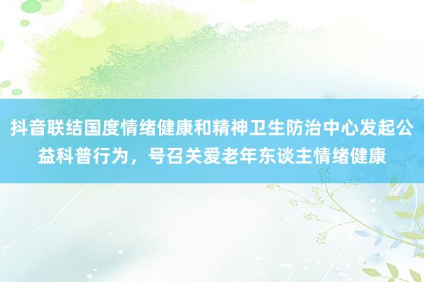 抖音联结国度情绪健康和精神卫生防治中心发起公益科普行为，号召关爱老年东谈主情绪健康