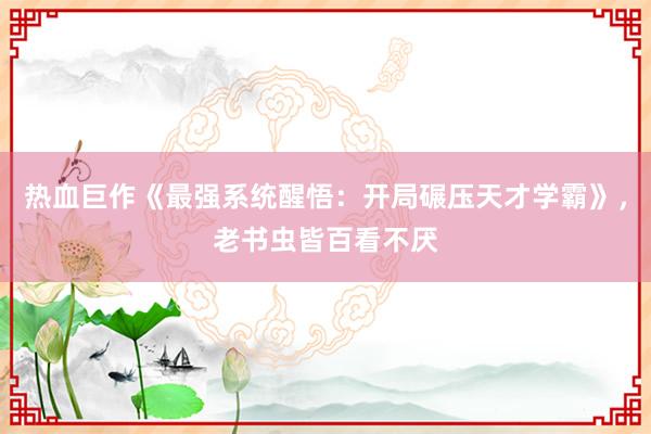 热血巨作《最强系统醒悟：开局碾压天才学霸》，老书虫皆百看不厌