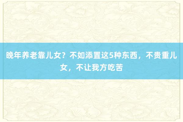 晚年养老靠儿女？不如添置这5种东西，不贵重儿女，不让我方吃苦