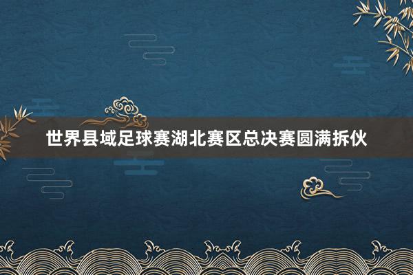 世界县域足球赛湖北赛区总决赛圆满拆伙