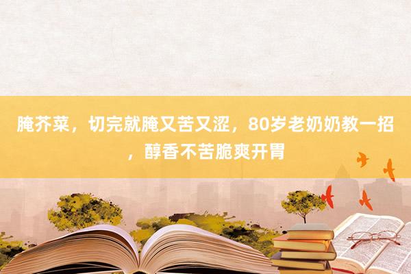 腌芥菜，切完就腌又苦又涩，80岁老奶奶教一招，醇香不苦脆爽开胃