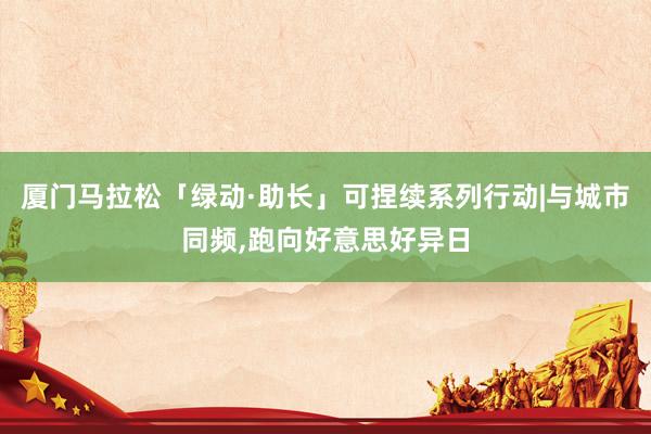 厦门马拉松「绿动·助长」可捏续系列行动|与城市同频,跑向好意思好异日
