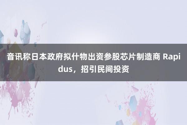 音讯称日本政府拟什物出资参股芯片制造商 Rapidus，招引民间投资
