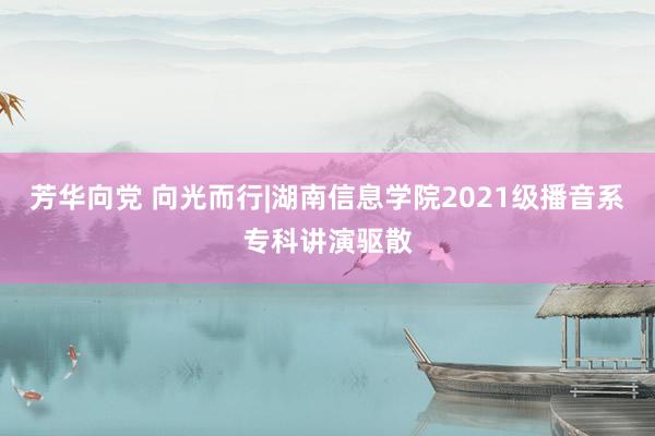 芳华向党 向光而行|湖南信息学院2021级播音系专科讲演驱散
