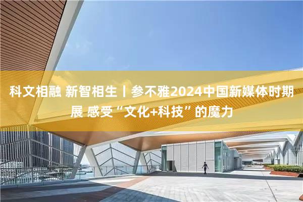 科文相融 新智相生丨参不雅2024中国新媒体时期展 感受“文化+科技”的魔力
