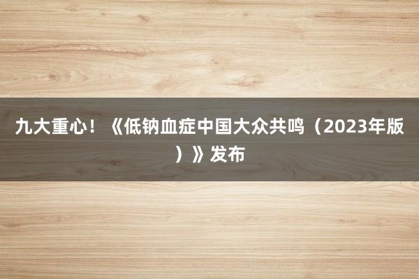 九大重心！《低钠血症中国大众共鸣（2023年版）》发布