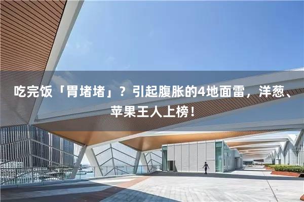 吃完饭「胃堵堵」？引起腹胀的4地面雷，洋葱、苹果王人上榜！