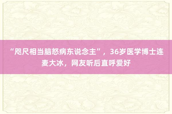 “咫尺相当脑怒病东说念主”，36岁医学博士连麦大冰，网友听后直呼爱好