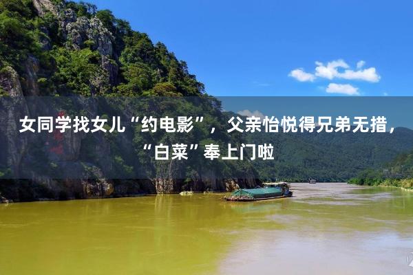 女同学找女儿“约电影”，父亲怡悦得兄弟无措，“白菜”奉上门啦
