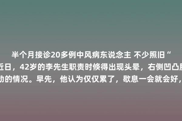 半个月接诊20多例中风病东说念主 不少照旧“自信满满”的青丁壮 近日，42岁的李先生职责时倏得出现头晕，右侧凹凸肢王人出现了使不上劲的情况。早先，他认为仅仅累了，歇息一会就会好，哪知就在当寰球午，情况越来越离别劲。除了右侧看成不听使唤，他出现了昭着的黑白倾斜，被共事蹙迫送往余杭区第二东说念主民病院。