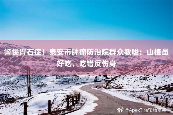 警惕胃石症！泰安市肿瘤防治院群众教唆：山楂虽好吃，吃错反伤身