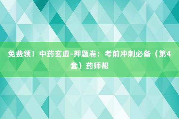免费领！中药玄虚-押题卷：考前冲刺必备（第4套）药师帮