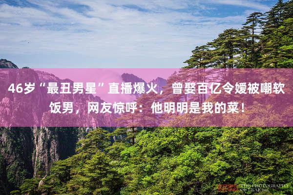 46岁“最丑男星”直播爆火，曾娶百亿令嫒被嘲软饭男，网友惊呼：他明明是我的菜！