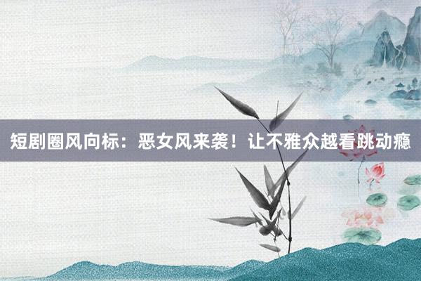 短剧圈风向标：恶女风来袭！让不雅众越看跳动瘾