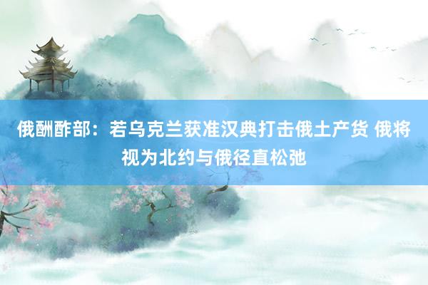 俄酬酢部：若乌克兰获准汉典打击俄土产货 俄将视为北约与俄径直松弛