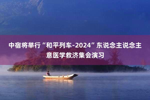 中宿将举行“和平列车-2024”东说念主说念主意医学救济集会演习