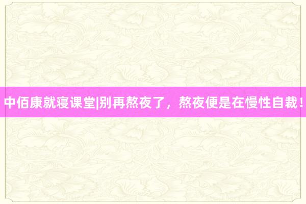 中佰康就寝课堂|别再熬夜了，熬夜便是在慢性自裁！