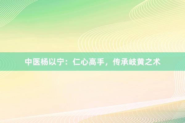 中医杨以宁：仁心高手，传承岐黄之术