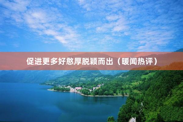 促进更多好憨厚脱颖而出（暖闻热评）