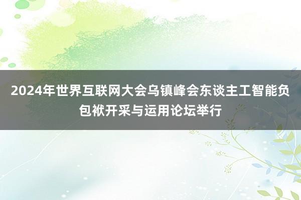 2024年世界互联网大会乌镇峰会东谈主工智能负包袱开采与运用论坛举行