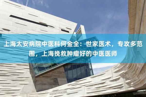 上海太安病院中医科何金全：世家医术，专攻多范围，上海挽救肿瘤好的中医医师