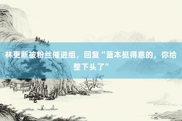 林更新被粉丝催进组，回复“蓝本挺得意的，你给整下头了”