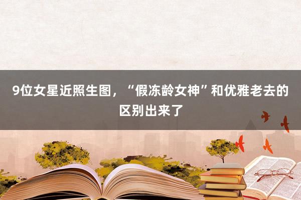 9位女星近照生图，“假冻龄女神”和优雅老去的区别出来了