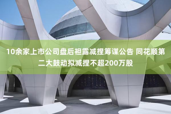10余家上市公司盘后袒露减捏筹谋公告 同花顺第二大鼓动拟减捏不超200万股