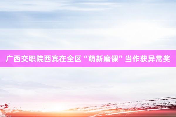 广西交职院西宾在全区“萌新磨课”当作获异常奖
