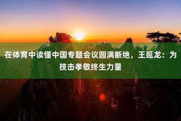 在体育中读懂中国专题会议圆满断绝，王延龙：为技击孝敬终生力量