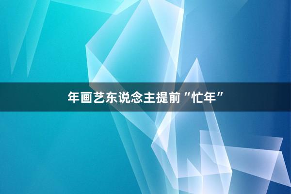 年画艺东说念主提前“忙年”