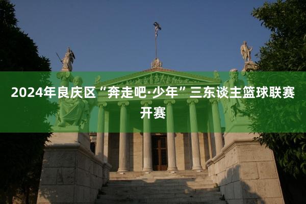 2024年良庆区“奔走吧·少年”三东谈主篮球联赛开赛