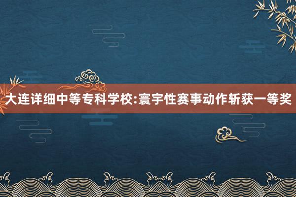 大连详细中等专科学校:寰宇性赛事动作斩获一等奖