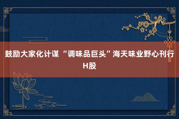 鼓励大家化计谋 “调味品巨头”海天味业野心刊行H股