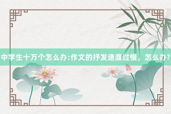 中学生十万个怎么办:作文的抒发速渡过慢，怎么办?