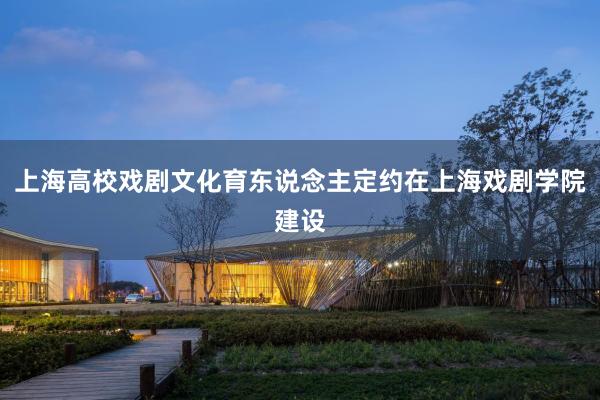 上海高校戏剧文化育东说念主定约在上海戏剧学院建设
