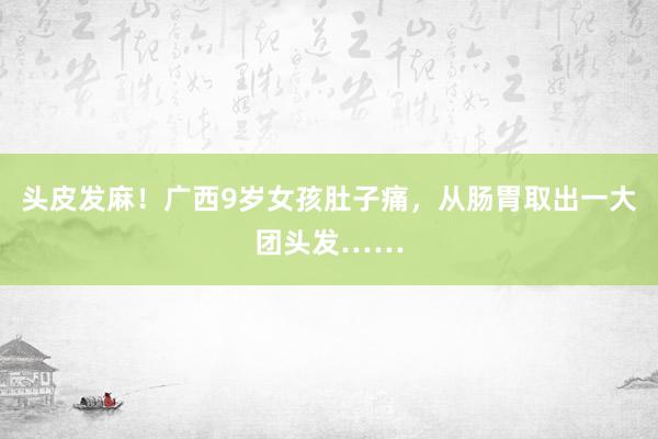 头皮发麻！广西9岁女孩肚子痛，从肠胃取出一大团头发……
